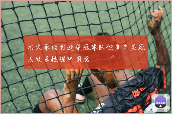 尤文承诺打造争冠球队但多年无冠或致恶性循环困境