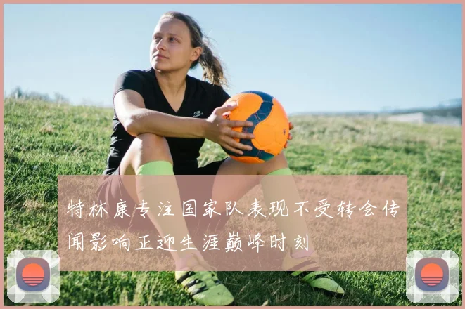 特林康专注国家队表现不受转会传闻影响正迎生涯巅峰时刻