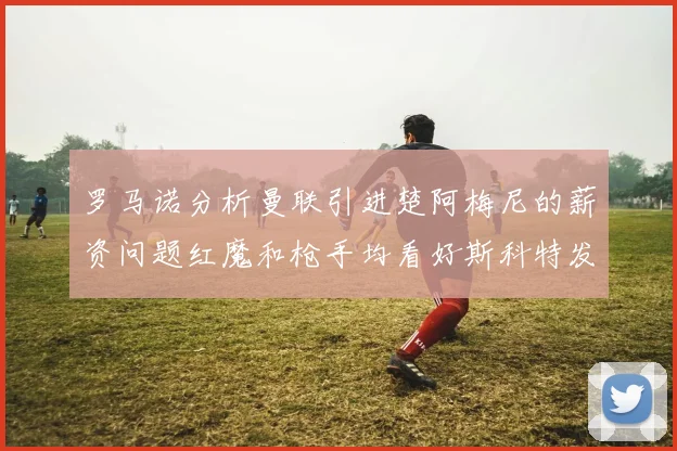 罗马诺分析曼联引进楚阿梅尼的薪资问题红魔和枪手均看好斯科特发展潜力