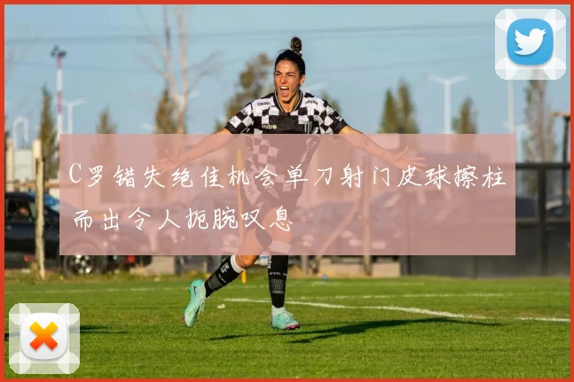 C罗错失绝佳机会单刀射门皮球擦柱而出令人扼腕叹息