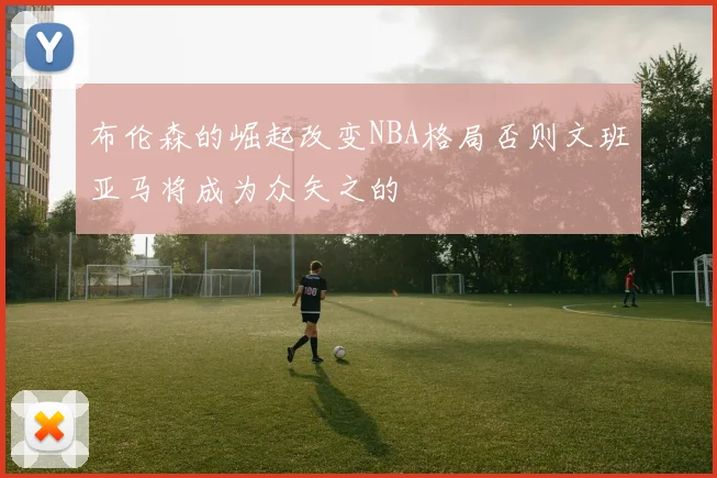 布伦森的崛起改变NBA格局否则文班亚马将成为众矢之的