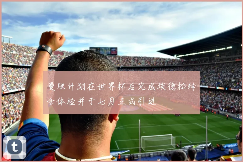 曼联计划在世界杯后完成埃德松转会体检并于七月正式引进