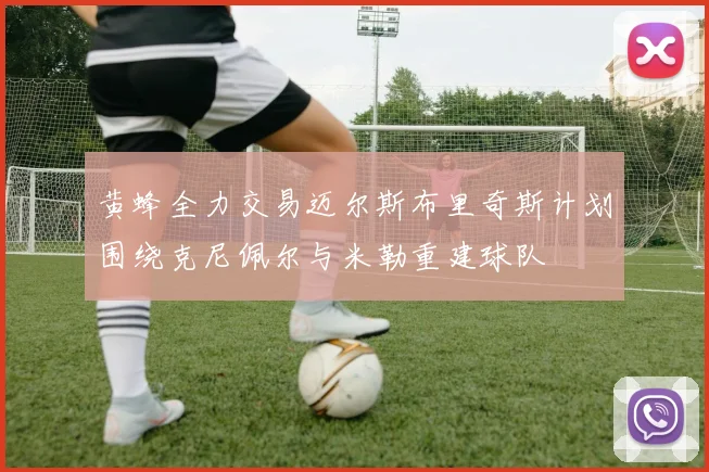 黄蜂全力交易迈尔斯布里奇斯计划围绕克尼佩尔与米勒重建球队