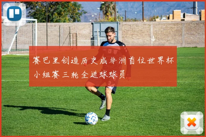 赛巴里创造历史成非洲首位世界杯小组赛三轮全进球球员