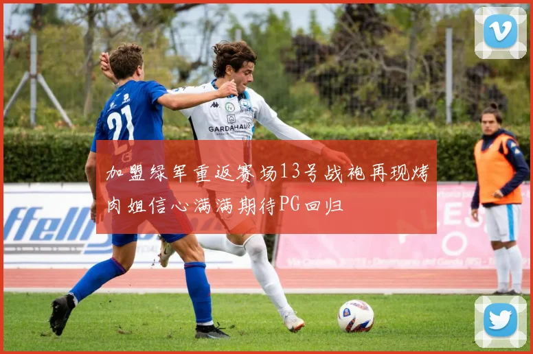 加盟绿军重返赛场13号战袍再现烤肉姐信心满满期待PG回归