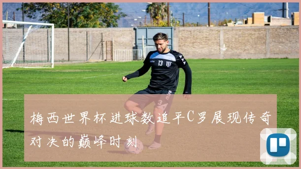 梅西世界杯进球数追平C罗展现传奇对决的巅峰时刻