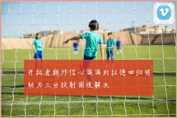 开拓者新帅信心满满利拉德回归将助力三分投射困境解决