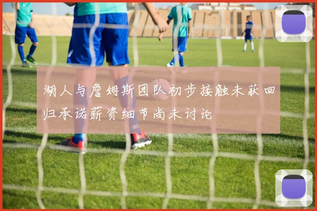 湖人与詹姆斯团队初步接触未获回归承诺薪资细节尚未讨论