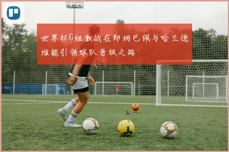 世界杯G组激战在即姆巴佩与哈兰德谁能引领球队晋级之路