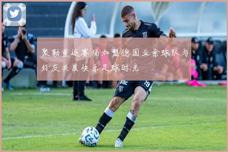 聚勒重返赛场加盟德国业余球队与好友共度快乐足球时光