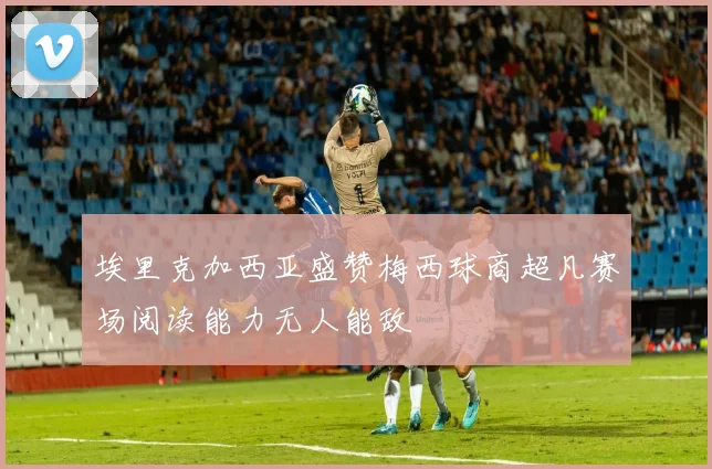 埃里克加西亚盛赞梅西球商超凡赛场阅读能力无人能敌