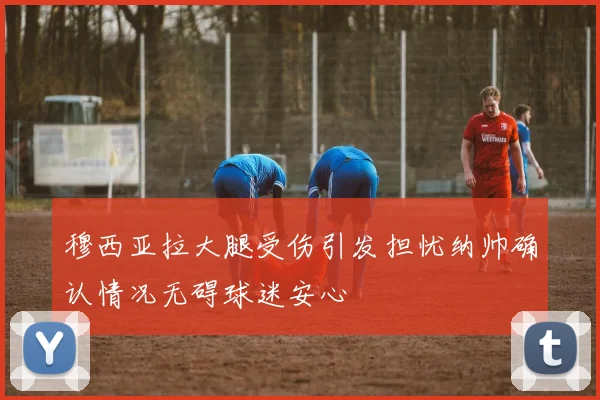 穆西亚拉大腿受伤引发担忧纳帅确认情况无碍球迷安心