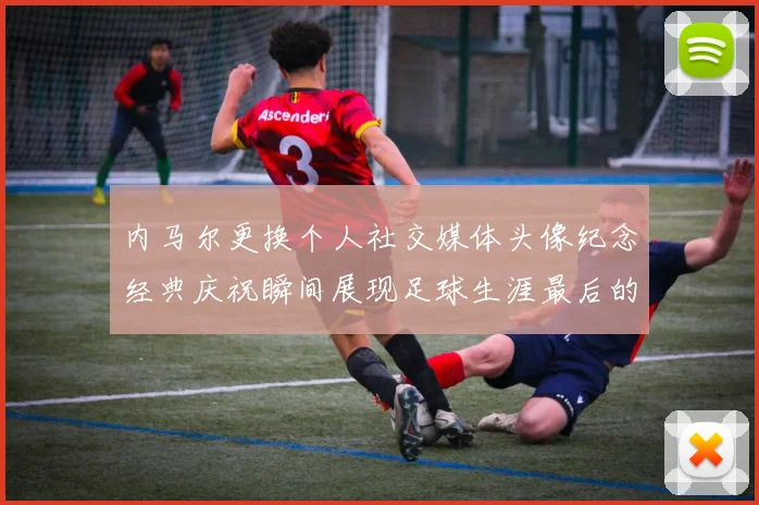 内马尔更换个人社交媒体头像纪念经典庆祝瞬间展现足球生涯最后的辉煌时刻